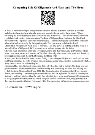Comparing Epic Of Gilgamesh And Noah And The Flood
A flood is an overflowing of a large amount of water beyond its normal confines. Characters
including the hero, the hero s family, gods, and animals plays a part in these stories. When
observing the plots there seems to be similarities and differences. There are also many important
symbols to look out for. In the narratives The Epic of Gilgameshand Noah and the Flood both
describe floods. Important characters are mentioned. The main heroes are Utnapishtim and Noah
where they both are worthy for their god or gods. There are many gods involved with
Utnapishtim whereas with Noah there is only one. That city grew old and the gods that were in it
were old (Epic of Gilgamesh 145). Animals seem to have a major role for living.
Of every clean animal you shall take seven pairs, males and their mates, and every animal which
is not clean, two, a male and its mate; of the birds of the sky also, seven pairs, male and female, to
keep seed alive upon all the earth. (Noah and the Flood 172)
A man can t live without his loved ones so family comes along on his journey. Noah had his sons
and Utnapishtim has his wife. Whether being a human, animal or god the two stories involved all. ...
Show more content on Helpwriting.net ...
Humankind has failed the gods or god and that s why flooding had to happen. The Lord saw how
great was man s wickedness on earth, and how every plan devised by his mind was nothing but
evil all the time (Noah and the Flood 171). The devastation that Utnapishtim faced were storms,
flames, and flooding. The flooding lasts up to six days and six nights but for Noah it lasted up to
forty days and forty nights. After the water has subsided, there were sacrifices and offerings made
to the gods/god which they smelled. When the gods smelled the sweet savor, they gathered like
flies over the sacrifice (Epic of Gilgamesh 148). There are minor differences when comparing the
... Get more on HelpWriting.net ...
 