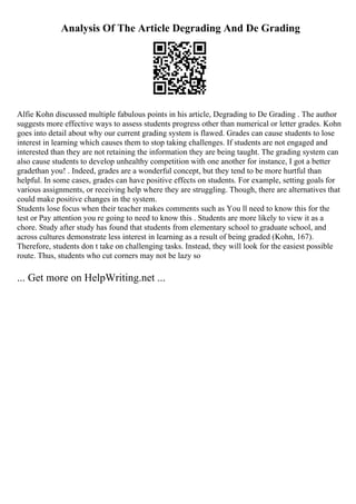 Analysis Of The Article Degrading And De Grading
Alfie Kohn discussed multiple fabulous points in his article, Degrading to De Grading . The author
suggests more effective ways to assess students progress other than numerical or letter grades. Kohn
goes into detail about why our current grading system is flawed. Grades can cause students to lose
interest in learning which causes them to stop taking challenges. If students are not engaged and
interested than they are not retaining the information they are being taught. The grading system can
also cause students to develop unhealthy competition with one another for instance, I got a better
gradethan you! . Indeed, grades are a wonderful concept, but they tend to be more hurtful than
helpful. In some cases, grades can have positive effects on students. For example, setting goals for
various assignments, or receiving help where they are struggling. Though, there are alternatives that
could make positive changes in the system.
Students lose focus when their teacher makes comments such as You ll need to know this for the
test or Pay attention you re going to need to know this . Students are more likely to view it as a
chore. Study after study has found that students from elementary school to graduate school, and
across cultures demonstrate less interest in learning as a result of being graded (Kohn, 167).
Therefore, students don t take on challenging tasks. Instead, they will look for the easiest possible
route. Thus, students who cut corners may not be lazy so
... Get more on HelpWriting.net ...
 