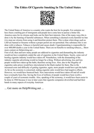 The Ethics Of Cigarette Smoking In The United States
The United States of America is a country who wants the best for its people. For centuries we
have been a melting pot of immigrants and people have come here to pursue a better life.
America cares for its citizens and looks out for their best interests. One of the many ways this is
done is by the banning of harmful substances. When something is deemed overly harmful we ban
it to stop our citizens from using it and therefore protect them. This is done when drugs such as
LSD are banned or firearms without a proper permit are not permitted. One substance this is not
done with is tobacco. Tobacco is harmful and causes death. Cigarettesmoking is responsible for
over 400,000 deaths a year in the United States. There are no benefits to smoking tobacco,... Show
more content on Helpwriting.net ...
First of all, then and now many people are addicted to cigarettes and dismantling the industry
would not have completely ended the sale of cigarettes in the United States. Surely, some sort of
bootleg cigarette industry would have taken off. Nonetheless, with the dismantling of the
industry cigarette advertising would no longer be a thing. Without advertising, less and less
people would have taken up the habit, therefore saving lives. Also, due to the illegality of
cigarettes sales prices would have skyrocketed in the black market for them. Due to the
increased costs and difficulty of getting cigarettes, again, more people would have quit the habit.
As far as the economy is concerned, ending cigarette sales would have had negative effects.
However, we would have bounced back. New innovations would have taken off and all would
have eventually been fine. Saving the lives of millions of people would have been worth a
couple of years of economic trouble. Also, speaking of the economy, it would have been easier to
be done in 1964 because it was in later years that cigarette companies diversified and had their
hands in many aspects of everyday American
... Get more on HelpWriting.net ...
 