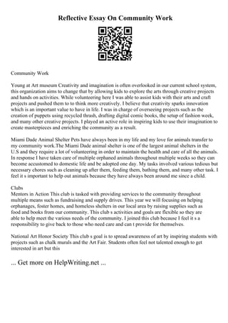 Reflective Essay On Community Work
Community Work
Young at Art museum Creativity and imagination is often overlooked in our current school system,
this organization aims to change that by allowing kids to explore the arts through creative projects
and hands on activities. While volunteering here I was able to assist kids with their arts and craft
projects and pushed them to to think more creatively. I believe that creativity sparks innovation
which is an important value to have in life. I was in charge of overseeing projects such as the
creation of puppets using recycled thrash, drafting digital comic books, the setup of fashion week,
and many other creative projects. I played an active role in inspiring kids to use their imagination to
create masterpieces and enriching the community as a result.
Miami Dade Animal Shelter Pets have always been in my life and my love for animals transfer to
my community work.The Miami Dade animal shelter is one of the largest animal shelters in the
U.S and they require a lot of volunteering in order to maintain the health and care of all the animals.
In response I have taken care of multiple orphaned animals throughout multiple weeks so they can
become accustomed to domestic life and be adopted one day. My tasks involved various tedious but
necessary chores such as cleaning up after them, feeding them, bathing them, and many other task. I
feel it s important to help out animals because they have always been around me since a child.
Clubs
Mentors in Action This club is tasked with providing services to the community throughout
multiple means such as fundraising and supply drives. This year we will focusing on helping
orphanages, foster homes, and homeless shelters in our local area by raising supplies such as
food and books from our community. This club s activities and goals are flexible so they are
able to help meet the various needs of the community. I joined this club because I feel it s a
responsibility to give back to those who need care and can t provide for themselves.
National Art Honor Society This club s goal is to spread awareness of art by inspiring students with
projects such as chalk murals and the Art Fair. Students often feel not talented enough to get
interested in art but this
... Get more on HelpWriting.net ...
 
