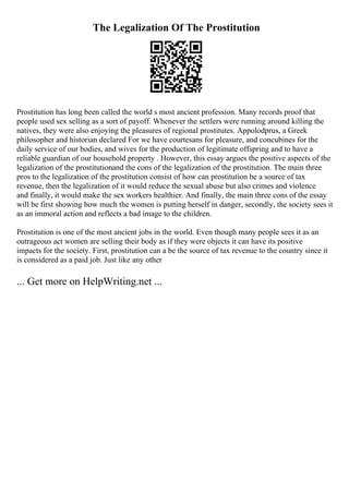 The Legalization Of The Prostitution
Prostitution has long been called the world s most ancient profession. Many records proof that
people used sex selling as a sort of payoff. Whenever the settlers were running around killing the
natives, they were also enjoying the pleasures of regional prostitutes. Appolodprus, a Greek
philosopher and historian declared For we have courtesans for pleasure, and concubines for the
daily service of our bodies, and wives for the production of legitimate offspring and to have a
reliable guardian of our household property . However, this essay argues the positive aspects of the
legalization of the prostitutionand the cons of the legalization of the prostitution. The main three
pros to the legalization of the prostitution consist of how can prostitution be a source of tax
revenue, then the legalization of it would reduce the sexual abuse but also crimes and violence
and finally, it would make the sex workers healthier. And finally, the main three cons of the essay
will be first showing how much the women is putting herself in danger, secondly, the society sees it
as an immoral action and reflects a bad image to the children.
Prostitution is one of the most ancient jobs in the world. Even though many people sees it as an
outrageous act women are selling their body as if they were objects it can have its positive
impacts for the society. First, prostitution can a be the source of tax revenue to the country since it
is considered as a paid job. Just like any other
... Get more on HelpWriting.net ...
 