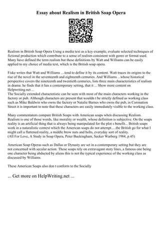 Essay about Realism in British Soap Opera
Realism in British Soap Opera Using a media text as a key example, evaluate selected techniques of
fictional production which contribute to a sense of realism consistent with genre or format used.
Many have defined the term realism but these definitions by Watt and Williams can be easily
applied to my choice of media text, which is the British soap opera.
Fiske writes that Watt and Williams ....tend to define it by its content. Watt traces its origins to the
rise of the novel in the seventeenth and eighteenth centuries. And Williams ...whose historical
perspective covers the nineteenth and twentieth centuries, lists three main characteristics of realism
in drama: he finds that it has a contemporary setting, that it ... Show more content on
Helpwriting.net ...
The Socially extended characteristic can be seen with most of the main characters working in the
factory or pub. Although characters are present that wouldn t be strictly defined as working class
such as Mike Baldwin who owns the factory or Natalie Barnes who owns the pub, in Coronation
Street it is important to note that these characters are easily immediately visible to the working class.
Many commentators compare British Soaps with American soaps when discussing Realism.
Realism is one of those words, like morality or wealth, whose definition is subjective. On the soaps
reality is an artificial thing that is always being manipulated for the plot s benefit... British soaps
work in a naturalistic context which the American soaps do not attempt.....the British go for what I
might call a flattened reality, a middle brow nuts and bolts, everyday sort of reality.
(All For Love, A Study in Soap Opera, Peter Buckingham, Secker Warberg 1984, p.45)
American Soap Operas such as Dallas or Dynasty are set in a contemporary setting but they are
not concerned with secular action. These soaps rely on extravagant story lines, a famous one being
one character being abducted by aliens this is not the typical experience of the working class as
discussed by Williams.
These American Soaps also don t conform to the Socially
... Get more on HelpWriting.net ...
 