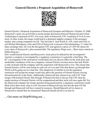 General Electric s Proposed Acquisition of Honeywell
General Electric s Proposed Acquisition of Honeywell Synopsis and Objective: October 19, 2000
Honeywell s stock was up $10 due to recent merger discussions between Honeywell and United
Technologies Corporation (UTC). For every share of honeywell, UTC would pay 0.74 of its own
stock. In other words, the merge would lead to a dominant supplier company in the aerospace
market, and a strong competitor for GE. This led John F. Jack Welch Jr., GE s chair and CEO, to
call Michael Bonsignore, chair and CEO of Honeywell, to present a bid maintaining a 1:1 share for
share exchange ratio. GE won the bid against UTC and agreed to a price of 1.055 GE shares for
every share of Honeywell s, plus assumed debt. The regulatory filings were... Show more content on
Helpwriting.net ...
How would General Electric and Honeywell s stock prices be affected by the investigation?
Anytime a company is investigated by a regulatory commision it is generally a bad thing. The
EC s investigation of the stock prices would likely have an adverse affect on the stock price and
stockholder confidence of the two companies. General Electric investors know that Jack Welch
is only on board with the company until the acquisition with Honeywell is over. This means that
General Electric will be soon losing its cash cow of a ceo and if the deal doesn t go through then
Welch will be going out on a bad note. This skepticism of whether or not the regulatory
commision will accept the merger would only add to the question of General Electric moving
forward positively in the future. Additionally, Honeywell may choose to go with UTC if the
merger with General Electric falls through. If Honeywell does in fact go with UTC then the
market position of General Electric will be compromised and their stock will once again fall. For
the Honeywell company the merger question being questioned by a regulatory commision would
likely lower their stock value as well. Investors in Honeywell may fear that the deal will fall
through and Honeywell will have wasted its resources. Should Bancroft sell its shares in
Honeywell or should they be maintained? Bancroft should sell all or at least its
... Get more on HelpWriting.net ...
 