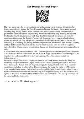 Spy Drones Research Paper
There are many ways the government uses surveillance; one way is by using Spy drones. Spy
drones are used to fly around the United States and check on the country for anything unusual,
including drug activity, border patrol concerns, and other domestic issues. Even though the
government claims spy drones are protecting Americans they are clearly invading privacy and
breaking the Fourth Amendment as well, they should not be used. Spy drones can be really
suspicious at times. Just the thought of someone flying drones over everyone s head without
anyone knowing while they take pictures and videos should motivate everyone to discuss this.
Either way, it is invading our privacy and breaking the Fourth Amendment. The National Security
and Law Enforcement officials think it is okay to listen to phone calls and look at people s e
mails. President Obama assured everyone that they do not listen to our conversations or read our e
mails.
A senate of the state, Dianne Feinstein said, I think the greatest threat to the privacy of Americans
is the drone and the use of the drones. ( CNN ), which might actually be true considering all of the
rules they are violating and the laws they are breaking. The ... Show more content on
Helpwriting.net ...
The drones can go over farmers crops so the farmers can check how their crops are doing and
where they can grow their crops. If you wanted to sell a house you can get a view of the whole
house by using the drones. They are huge advantages for many jobs and can be used for many
more things, including people s safety. The drones guard the border the entire U.S Mexico is
being patrolled by the drones. Scientist all over the world is flying drones over the plant trying to
keep track of the environment also since they fly over the planet they fly over the forest and send
signals to the police about forest fires and the drones put out the fires. That is a big advantage for
the planet and to the lives on this
... Get more on HelpWriting.net ...
 