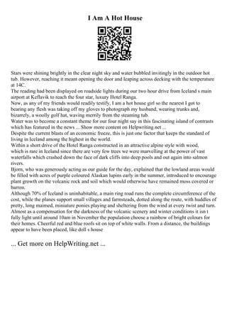 I Am A Hot House
Stars were shining brightly in the clear night sky and water bubbled invitingly in the outdoor hot
tub. However, reaching it meant opening the door and leaping across decking with the temperature
at 14C.
The reading had been displayed on roadside lights during our two hour drive from Iceland s main
airport at Keflavik to reach the four star, luxury Hotel Ranga.
Now, as any of my friends would readily testify, I am a hot house girl so the nearest I got to
bearing any flesh was taking off my gloves to photograph my husband, wearing trunks and,
bizarrely, a woolly golf hat, waving merrily from the steaming tub.
Water was to become a constant theme for our four night say in this fascinating island of contrasts
which has featured in the news ... Show more content on Helpwriting.net ...
Despite the current blasts of an economic freeze, this is just one factor that keeps the standard of
living in Iceland among the highest in the world.
Within a short drive of the Hotel Ranga constructed in an attractive alpine style with wood,
which is rare in Iceland since there are very few trees we were marvelling at the power of vast
waterfalls which crashed down the face of dark cliffs into deep pools and out again into salmon
rivers.
Bjorn, who was generously acting as our guide for the day, explained that the lowland areas would
be filled with acres of purple coloured Alaskan lupins early in the summer, introduced to encourage
plant growth on the volcanic rock and soil which would otherwise have remained moss covered or
barren.
Although 70% of Iceland is uninhabitable, a main ring road runs the complete circumference of the
cost, while the planes support small villages and farmsteads, dotted along the route, with huddles of
pretty, long maimed, miniature ponies playing and sheltering from the wind at every twist and turn.
Almost as a compensation for the darkness of the volcanic scenery and winter conditions it isn t
fully light until around 10am in November the population choose a rainbow of bright colours for
their homes. Cheerful red and blue roofs sit on top of white walls. From a distance, the buildings
appear to have been placed, like doll s house
... Get more on HelpWriting.net ...
 