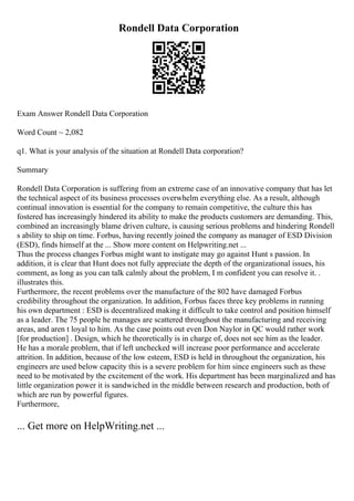Rondell Data Corporation
Exam Answer Rondell Data Corporation
Word Count ~ 2,082
q1. What is your analysis of the situation at Rondell Data corporation?
Summary
Rondell Data Corporation is suffering from an extreme case of an innovative company that has let
the technical aspect of its business processes overwhelm everything else. As a result, although
continual innovation is essential for the company to remain competitive, the culture this has
fostered has increasingly hindered its ability to make the products customers are demanding. This,
combined an increasingly blame driven culture, is causing serious problems and hindering Rondell
s ability to ship on time. Forbus, having recently joined the company as manager of ESD Division
(ESD), finds himself at the ... Show more content on Helpwriting.net ...
Thus the process changes Forbus might want to instigate may go against Hunt s passion. In
addition, it is clear that Hunt does not fully appreciate the depth of the organizational issues, his
comment, as long as you can talk calmly about the problem, I m confident you can resolve it. .
illustrates this.
Furthermore, the recent problems over the manufacture of the 802 have damaged Forbus
credibility throughout the organization. In addition, Forbus faces three key problems in running
his own department : ESD is decentralized making it difficult to take control and position himself
as a leader. The 75 people he manages are scattered throughout the manufacturing and receiving
areas, and aren t loyal to him. As the case points out even Don Naylor in QC would rather work
[for production] . Design, which he theoretically is in charge of, does not see him as the leader.
He has a morale problem, that if left unchecked will increase poor performance and accelerate
attrition. In addition, because of the low esteem, ESD is held in throughout the organization, his
engineers are used below capacity this is a severe problem for him since engineers such as these
need to be motivated by the excitement of the work. His department has been marginalized and has
little organization power it is sandwiched in the middle between research and production, both of
which are run by powerful figures.
Furthermore,
... Get more on HelpWriting.net ...
 