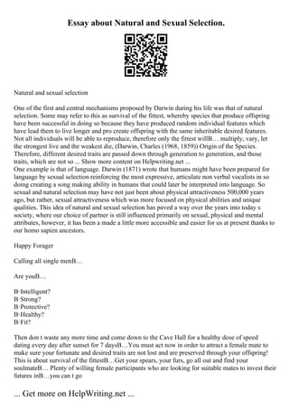 Essay about Natural and Sexual Selection.
Natural and sexual selection
One of the first and central mechanisms proposed by Darwin during his life was that of natural
selection. Some may refer to this as survival of the fittest, whereby species that produce offspring
have been successful in doing so because they have produced random individual features which
have lead them to live longer and pro create offspring with the same inheritable desired features.
Not all individuals will be able to reproduce, therefore only the fittest willВ… multiply, vary, let
the strongest live and the weakest die, (Darwin, Charles (1968, 1859)) Origin of the Species.
Therefore, different desired traits are passed down through generation to generation, and those
traits, which are not so ... Show more content on Helpwriting.net ...
One example is that of language. Darwin (1871) wrote that humans might have been prepared for
language by sexual selection reinforcing the most expressive, articulate non verbal vocalists in so
doing creating a song making ability in humans that could later be interpreted into language. So
sexual and natural selection may have not just been about physical attractiveness 500,000 years
ago, but rather, sexual attractiveness which was more focused on physical abilities and unique
qualities. This idea of natural and sexual selection has paved a way over the years into today s
society, where our choice of partner is still influenced primarily on sexual, physical and mental
attributes, however, it has been a made a little more accessible and easier for us at present thanks to
our homo sapien ancestors.
Happy Forager
Calling all single menВ…
Are youВ…
В·Intelligent?
В·Strong?
В·Protective?
В·Healthy?
В·Fit?
Then don t waste any more time and come down to the Cave Hall for a healthy dose of speed
dating every day after sunset for 7 daysВ…You must act now in order to attract a female mate to
make sure your fortunate and desired traits are not lost and are preserved through your offspring!
This is about survival of the fittestВ…Get your spears, your furs, go all out and find your
soulmateВ… Plenty of willing female participants who are looking for suitable mates to invest their
futures inВ…you can t go
... Get more on HelpWriting.net ...
 