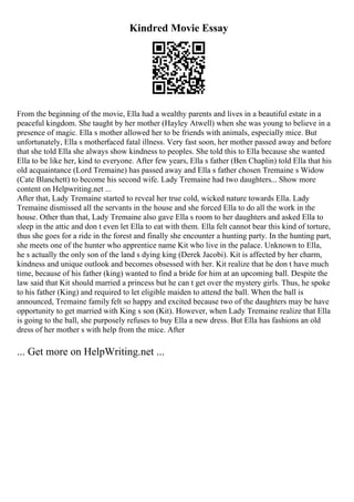 Kindred Movie Essay
From the beginning of the movie, Ella had a wealthy parents and lives in a beautiful estate in a
peaceful kingdom. She taught by her mother (Hayley Atwell) when she was young to believe in a
presence of magic. Ella s mother allowed her to be friends with animals, especially mice. But
unfortunately, Ella s motherfaced fatal illness. Very fast soon, her mother passed away and before
that she told Ella she always show kindness to peoples. She told this to Ella because she wanted
Ella to be like her, kind to everyone. After few years, Ella s father (Ben Chaplin) told Ella that his
old acquaintance (Lord Tremaine) has passed away and Ella s father chosen Tremaine s Widow
(Cate Blanchett) to become his second wife. Lady Tremaine had two daughters... Show more
content on Helpwriting.net ...
After that, Lady Tremaine started to reveal her true cold, wicked nature towards Ella. Lady
Tremaine dismissed all the servants in the house and she forced Ella to do all the work in the
house. Other than that, Lady Tremaine also gave Ella s room to her daughters and asked Ella to
sleep in the attic and don t even let Ella to eat with them. Ella felt cannot bear this kind of torture,
thus she goes for a ride in the forest and finally she encounter a hunting party. In the hunting part,
she meets one of the hunter who apprentice name Kit who live in the palace. Unknown to Ella,
he s actually the only son of the land s dying king (Derek Jacobi). Kit is affected by her charm,
kindness and unique outlook and becomes obsessed with her. Kit realize that he don t have much
time, because of his father (king) wanted to find a bride for him at an upcoming ball. Despite the
law said that Kit should married a princess but he can t get over the mystery girls. Thus, he spoke
to his father (King) and required to let eligible maiden to attend the ball. When the ball is
announced, Tremaine family felt so happy and excited because two of the daughters may be have
opportunity to get married with King s son (Kit). However, when Lady Tremaine realize that Ella
is going to the ball, she purposely refuses to buy Ella a new dress. But Ella has fashions an old
dress of her mother s with help from the mice. After
... Get more on HelpWriting.net ...
 