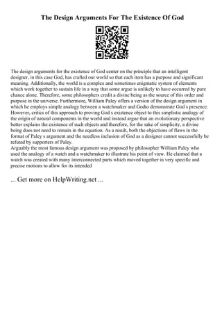 The Design Arguments For The Existence Of God
The design arguments for the existence of God center on the principle that an intelligent
designer, in this case God, has crafted our world so that each item has a purpose and significant
meaning. Additionally, the world is a complex and sometimes enigmatic system of elements
which work together to sustain life in a way that some argue is unlikely to have occurred by pure
chance alone. Therefore, some philosophers credit a divine being as the source of this order and
purpose in the universe. Furthermore, William Paley offers a version of the design argument in
which he employs simple analogy between a watchmaker and Godto demonstrate God s presence.
However, critics of this approach to proving God s existence object to this simplistic analogy of
the origin of natural components in the world and instead argue that an evolutionary perspective
better explains the existence of such objects and therefore, for the sake of simplicity, a divine
being does not need to remain in the equation. As a result, both the objections of flaws in the
format of Paley s argument and the needless inclusion of God as a designer cannot successfully be
refuted by supporters of Paley.
Arguably the most famous design argument was proposed by philosopher William Paley who
used the analogy of a watch and a watchmaker to illustrate his point of view. He claimed that a
watch was created with many interconnected parts which moved together in very specific and
precise motions to allow for its intended
... Get more on HelpWriting.net ...
 