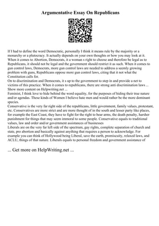 Argumentative Essay On Republicans
If I had to define the word Democratic, personally I think it means rule by the majority or a
monarchy or a plutocracy. It actually depends on your own thoughts or how you may look at it.
When it comes to Abortion, Democrats, it a woman s right to choose and therefore be legal as to
Republicans, it should not be legal and the government should restrict it as such. When it comes to
gun control laws, Democrats, more gun control laws are needed to address a seemly growing
problem with guns, Republicans oppose more gun control laws, citing that it not what the
Constitution calls for.
On to discrimination and Democrats, it s up to the government to step in and provide a net to
victims of this practice. When it comes to republicans, there are strong anti discrimination laws ...
Show more content on Helpwriting.net ...
Feminist, I think love to hide behind the word equality, for the purposes of hiding their true nature
and/or agendas. These kinds of Women I believe hate men and would rather be the more dominant
species.
Conservative is the very far right side of the republicans, little government, family values, protestant,
etc. Conservatives are more strict and are more thought of in the south and lesser party like places,
for example the East Coast, they have to fight for the right to bear arms, the death penalty, harsher
punishment for things that may seem immoral to some people. Conservative equals to traditional
values, law and order and/or government assistances of businesses
Liberals are on the very far left side of the spectrum, gay rights, complete separation of church and
state, pro abortion and basically against anything that requires a person to acknowledge. For
example you can think of Hollywood being Liberal, save the earth, promiscuity, relaxed laws, and
ACLU, things of that nature. Liberals equals to personal freedom and government assistance of
... Get more on HelpWriting.net ...
 