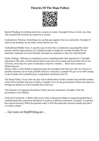 Theories Of The Slope Fallacy
Special Pleading: Everything must have a source or creator. Example If Jesus is God s son, then
who created God? God has no creator he is eternal.
Contradictory Premises: Something you say that goes against what you said earlier. Example If
God can do anything, he can make a stone that he can t list.
Undistributed Middle Term: A specific type of error that s in deductive reasoning(The minor
premise and the major premise of a syllogism might or might not overlap) Example We are
mammals, mammals are warm blooded, and dogs are mammals so they are warm blooded
Faulty Analogy:: Relying on comparing to prove something other than arguing for it. Example
education is like cake; a small amount tastes sweet, but eat too much and your teeth will rot out.
Likewise, more than two years of education is bad for a student. ... Show more content on
Helpwriting.net ...
Occurs when a writer builds an argument upon the assumption that there are only two choices or
possible outcomes out of many possible choices or outcomes. Example We go to war with Canada,
or else Canada will eventually grow in population and destroy the US
The Slope Fallacy: It says that one step will no doubt about it lead to another step and then another
which will eventually lead you to failure. Example: If we let the government to learn more about us
through our phones we will eventually have 0 privacy.
Non Sequitur: An argument that doesn t follow previous statements. Example: I hate the
government. I love Hillary
Irrelevant Conclusion: A fallacy that occurs when a rhetorician adapts an argument purporting to
establish particular conclusion and directs it to prove a different conclusion. Example: Is it good to
have decent housing? When the question really is Will this particular measure actually provide it
or is there a better
... Get more on HelpWriting.net ...
 