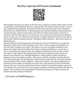 The Pros And Cons Of Western Christianity
When people close their eyes and try to picturize Jesus, generally a singular image comes to mind.
A godly figure with blonde hair, blue eyes, and pale skin. This image is similar to what is seen in
many popular Western paintings in museums like the 16th century painting, Christ Among the
Doctors by artist Albrecht Durrer. In this painting the fair skinned Jesuslooks celestial and divine
amongst the dark, sinister Jewish scholars. But what all of these famous pieces of art have in
common is that they fail to portray who Jesus truly was: a practicing Jewish man from Nazareth,
Israel. As Jesus was a Jew from Israel, historically it would be impossible for him to look like his
fair skinned Northern European devotees. Although the Bible and many... Show more content on
Helpwriting.net ...
Judaism and Islam in particular practice aniconism, the custom in which there are no physical
depictions of their God or entities relating to God. There are also no physical descriptions of
how they look in religious texts either. This makes it very easy for people around the world
practice the religion and feel included. Since there is no physical depiction, every devotee is
free to contextualize the religion in any way relating it to themselves. However that is not the
only option. Some religions like Hinduism have gods that are depicted in colors that do not
pertain to any particular race. Although Hinduism is widely popular in India, the physical
depictions do not only pertain to Indians. Many pieces of Hindu art displays gods like Krishna
or Vishnu as blue gods. The god Hanuman is also sometimes depicted to be a red god in popular
forms of Hindu art and in many sculptures. Unlike these religions, since physical depictions of
Christian art do not adhere to all people of all skin tones, many people may leave the Christian
Church. Since one of the main goals of the Christian Church is to expand the religion and recruit
new followers, this can be an issue if many people around the world cannot identify with their own
religion. Thus in order to keep expanding the Church and staying true to Christ s mission, the
Church must either educate its followers
... Get more on HelpWriting.net ...
 