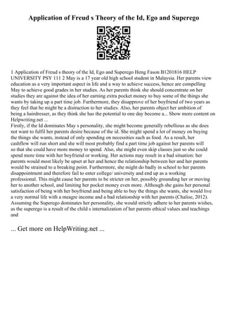 Application of Freud s Theory of the Id, Ego and Superego
1 Application of Freud s theory of the Id, Ego and Superego Heng Fason B1201816 HELP
UNIVERSITY PSY 111 2 May is a 17 year old high school student in Malaysia. Her parents view
education as a very important aspect in life and a way to achieve success, hence are compelling
May to achieve good grades in her studies. As her parents think she should concentrate on her
studies they are against the idea of her earning extra pocket money to buy some of the things she
wants by taking up a part time job. Furthermore, they disapprove of her boyfriend of two years as
they feel that he might be a distraction to her studies. Also, her parents object her ambition of
being a hairdresser, as they think she has the potential to one day become a... Show more content on
Helpwriting.net ...
Firstly, if the Id dominates May s personality, she might become generally rebellious as she does
not want to fulfil her parents desire because of the id. She might spend a lot of money on buying
the things she wants, instead of only spending on necessities such as food. As a result, her
cashflow will run short and she will most probably find a part time job against her parents will
so that she could have more money to spend. Also, she might even skip classes just so she could
spend more time with her boyfriend or working. Her actions may result in a bad situation: her
parents would most likely be upset at her and hence the relationship between her and her parents
would be strained to a breaking point. Furthermore, she might do badly in school to her parents
disappointment and therefore fail to enter college/ university and end up as a working
professional. This might cause her parents to be stricter on her, possibly grounding her or moving
her to another school, and limiting her pocket money even more. Although she gains her personal
satisfaction of being with her boyfriend and being able to buy the things she wants, she would live
a very normal life with a meagre income and a bad relationship with her parents (Chalise, 2012).
Assuming the Superego dominates her personality, she would strictly adhere to her parents wishes,
as the superego is a result of the child s internalization of her parents ethical values and teachings
and
... Get more on HelpWriting.net ...
 