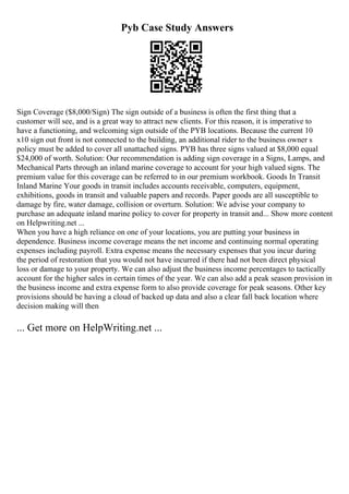 Pyb Case Study Answers
Sign Coverage ($8,000/Sign) The sign outside of a business is often the first thing that a
customer will see, and is a great way to attract new clients. For this reason, it is imperative to
have a functioning, and welcoming sign outside of the PYB locations. Because the current 10
x10 sign out front is not connected to the building, an additional rider to the business owner s
policy must be added to cover all unattached signs. PYB has three signs valued at $8,000 equal
$24,000 of worth. Solution: Our recommendation is adding sign coverage in a Signs, Lamps, and
Mechanical Parts through an inland marine coverage to account for your high valued signs. The
premium value for this coverage can be referred to in our premium workbook. Goods In Transit
Inland Marine Your goods in transit includes accounts receivable, computers, equipment,
exhibitions, goods in transit and valuable papers and records. Paper goods are all susceptible to
damage by fire, water damage, collision or overturn. Solution: We advise your company to
purchase an adequate inland marine policy to cover for property in transit and... Show more content
on Helpwriting.net ...
When you have a high reliance on one of your locations, you are putting your business in
dependence. Business income coverage means the net income and continuing normal operating
expenses including payroll. Extra expense means the necessary expenses that you incur during
the period of restoration that you would not have incurred if there had not been direct physical
loss or damage to your property. We can also adjust the business income percentages to tactically
account for the higher sales in certain times of the year. We can also add a peak season provision in
the business income and extra expense form to also provide coverage for peak seasons. Other key
provisions should be having a cloud of backed up data and also a clear fall back location where
decision making will then
... Get more on HelpWriting.net ...
 