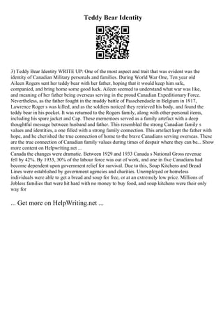 Teddy Bear Identity
3) Teddy Bear Identity WRITE UP: One of the most aspect and trait that was evident was the
identity of Canadian Military personals and families. During World War One, Ten year old
Aileen Rogers sent her teddy bear with her father, hoping that it would keep him safe,
companied, and bring home some good luck. Aileen seemed to understand what war was like,
and meaning of her father being overseas serving in the proud Canadian Expeditionary Force.
Nevertheless, as the father fought in the muddy battle of Passchendaele in Belgium in 1917,
Lawrence Roger s was killed, and as the soldiers noticed they retrieved his body, and found the
teddy bear in his pocket. It was returned to the Rogers family, along with other personal items,
including his spare jacket and Cap. These mementoes served as a family artefact with a deep
thoughtful message between husband and father. This resembled the strong Canadian family s
values and identities, a one filled with a strong family connection. This artefact kept the father with
hope, and he cherished the true connection of home to the brave Canadians serving overseas. These
are the true connection of Canadian family values during times of despair where they can be... Show
more content on Helpwriting.net ...
Canada the changes were dramatic. Between 1929 and 1933 Canada s National Gross revenue
fell by 42%. By 1933, 30% of the labour force was out of work, and one in five Canadians had
become dependent upon government relief for survival. Due to this, Soup Kitchens and Bread
Lines were established by government agencies and charities. Unemployed or homeless
individuals were able to get a bread and soup for free, or at an extremely low price. Millions of
Jobless families that were hit hard with no money to buy food, and soup kitchens were their only
way for
... Get more on HelpWriting.net ...
 