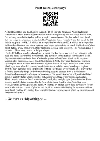 Plant Based Diet Essays
A Plant Based Diet and its Ability to Support a 18 35 year old American| Philip Beckmann|
Barbara Hiles Mesle 5/14/2012| Introduction When I was growing up I was taught how to hunt,
fish and trap animals for food as well as being fed an omnivorous diet, but today I have found
that I no longer need animals in my diet. The Vegetarian Times recently found that out of the 311
million people in the US, 7.3 million eat a vegetarian based diet and 22.8 million eat a vegetarian
inclined diet. Over the past century people have begun looking into the health implications of plant
based diets as a way of improving their health and increase their longevity. This research paper is
intended... Show more content on Helpwriting.net ...
(Driskell 29) These simple carbohydrates are easily broken down, converted into glucose for the
body and easily flow into the blood stream. The downside to this form of carbohydrates is that
they are most common in the form of refined sugars or refined flours which retain very few
vitamins after being processed. ( HealthStyle Fitness ) As the body uses this form of glucose a
cycle begins which involves fluctuations of high and low blood sugar. This cycle works when
blood sugar rises after the consumption of simple carbs and then as the blood sugar begins to
drop the body demands more simple carbs to bring blood sugar levels back to up. The cycle that
is formed essentially keeps the body from burning body fat because there is a continuous
demand and consumption of simple carbohydrates. The second form of carbohydrates is that of
complex carbohydrates which consist of polysaccharides, three or more monosaccharides.
These complex carbs are found in the form of starch, fiber and glycogen (animal starch). Those
complex carbohydrates consumed in the form of starch are found in plant foods like corn,
wheat, potatoes, cereals, pastas, and beans. When they are broken down these carbs allow for the
slow production and release of glucose into the blood stream and allowing for a consistent blood
sugar level. (Guthrie 27) Dietary fiber is another form of complex carbs which are present in plant
foods because fiber is
... Get more on HelpWriting.net ...
 
