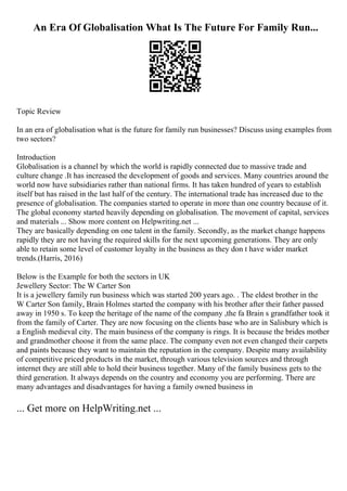 An Era Of Globalisation What Is The Future For Family Run...
Topic Review
In an era of globalisation what is the future for family run businesses? Discuss using examples from
two sectors?
Introduction
Globalisation is a channel by which the world is rapidly connected due to massive trade and
culture change .It has increased the development of goods and services. Many countries around the
world now have subsidiaries rather than national firms. It has taken hundred of years to establish
itself but has raised in the last half of the century. The international trade has increased due to the
presence of globalisation. The companies started to operate in more than one country because of it.
The global economy started heavily depending on globalisation. The movement of capital, services
and materials ... Show more content on Helpwriting.net ...
They are basically depending on one talent in the family. Secondly, as the market change happens
rapidly they are not having the required skills for the next upcoming generations. They are only
able to retain some level of customer loyalty in the business as they don t have wider market
trends.(Harris, 2016)
Below is the Example for both the sectors in UK
Jewellery Sector: The W Carter Son
It is a jewellery family run business which was started 200 years ago. . The eldest brother in the
W Carter Son family, Brain Holmes started the company with his brother after their father passed
away in 1950 s. To keep the heritage of the name of the company ,the fa Brain s grandfather took it
from the family of Carter. They are now focusing on the clients base who are in Salisbury which is
a English medieval city. The main business of the company is rings. It is because the brides mother
and grandmother choose it from the same place. The company even not even changed their carpets
and paints because they want to maintain the reputation in the company. Despite many availability
of competitive priced products in the market, through various television sources and through
internet they are still able to hold their business together. Many of the family business gets to the
third generation. It always depends on the country and economy you are performing. There are
many advantages and disadvantages for having a family owned business in
... Get more on HelpWriting.net ...
 