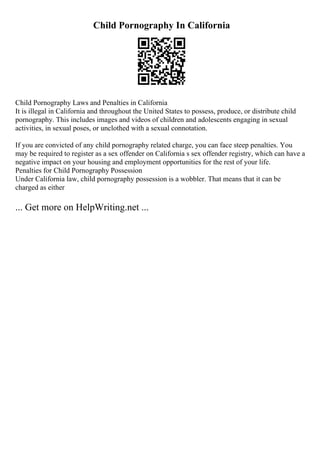 Child Pornography In California
Child Pornography Laws and Penalties in California
It is illegal in California and throughout the United States to possess, produce, or distribute child
pornography. This includes images and videos of children and adolescents engaging in sexual
activities, in sexual poses, or unclothed with a sexual connotation.
If you are convicted of any child pornography related charge, you can face steep penalties. You
may be required to register as a sex offender on California s sex offender registry, which can have a
negative impact on your housing and employment opportunities for the rest of your life.
Penalties for Child Pornography Possession
Under California law, child pornography possession is a wobbler. That means that it can be
charged as either
... Get more on HelpWriting.net ...
 