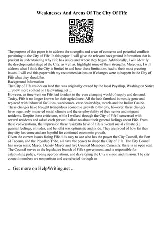 Weaknesses And Areas Of The City Of Fife
The purpose of this paper is to address the strengths and areas of concerns and potential conflicts
pertaining to the City of Fife. In this paper, I will give the relevant background information that is
prudent in understanding why Fife has issues and where they began. Additionally, I will identify
the developmental stage of the City, as well as, highlight some of their strengths. Moreover, I will
address what I think the City is limited to and how these limitations lead to their most pressing
issues. I will end this paper with my recommendations on if changes were to happen in the City of
Fife what they should be.
Background Information
The City of Fife resides on land that was originally owned by the local Puyallup, WashingtonNative
... Show more content on Helpwriting.net ...
However, as time went on Fife had to adapt to the ever changing world of supply and demand.
Today, Fife is no longer known for their agriculture. All the lush farmland is mostly gone and
replaced with industrial facilities, warehouses, care dealerships, motels and the Indian Casino.
These changes have brought tremendous economic growth to the city, however, these changes
have negatively impacted social climate and the employability of their senior and migrant
residents. Despite these criticisms, while I walked through the City of Fife I conversed with
several residents and asked each person I talked to about their general feelings about Fife. From
these conversations, the impression these residents have of Fife s overall social climate (i.e.
general feelings, attitudes, and beliefs) was optimistic and pride. They are proud of how far their
tiny city has come and are hopeful for continued economic growth.
Given the current issues facing Fife, it is easy to see who has the power the City Council, the Port
of Tacoma, and the Puyallup Tribe, all have the power to shape the City of Fife. The City Council
has seven seats; Mayor, Deputy Mayor and five Council Members. Currently, there is an open seat.
The Council serves as the legislative branch of Fife s government, and is responsible for
establishing policy, voting appropriations, and developing the City s vision and mission. The city
council members are nonpartisan and are selected through an
... Get more on HelpWriting.net ...
 