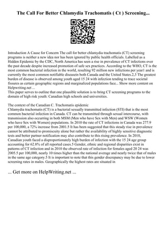 The Call For Better Chlamydia Trachomatis ( Ct ) Screening...
Introduction A Cause for Concern The call for better chlamydia trachomatis (CT) screening
programs is neither a new idea nor has been ignored by public health officials. Labelled as a
Hidden Epidemic by the CDC, North America has seen a rise in prevalence of CT infections over
the past decade despite increased promotion of safe sex practices. According to the WHO, CT is the
most common bacterial infection in the world, resulting 92 million new infections per year1 and is
currently the most common notifiable diseasein both Canada and the United States.2,3 The greatest
burden of disease is observed among youth aged 15 24 with infection tending to trace societal
fissures as certain geographic regions and marginalized populations face... Show more content on
Helpwriting.net ...
This paper serves to outline that one plausible solution is to bring CT screening programs to the
domain of high risk youth: Canadian high schools and universities.
The context of the Canadian C. Trachomatis epidemic
Chlamydia trachomatis (CT) is a bacterial sexually transmitted infection (STI) that is the most
common bacterial infection in Canada. CT can be transmitted through sexual intercourse, with
transmission also occurring in both MSM (Men who have Sex with Men) and WSW (Women
who have Sex with Women) populations. In 2010 the rate of CT infections in Canada was 277.9
per 100,000, a 72% increase from 2001.5 It has been suggested that this steady rise in prevalence
cannot be attributed to promiscuity alone but rather the availability of highly sensitive diagnostic
tests and better partner notification may also contribute to this rising prevalence. In 2010,
Canadian youth faced a disproportionately high burden of infection with the 15 24 age group
accounting for 62.8% of all reported cases.5 Gender, ethnic and regional disparities exist in
patterns of CT infection and in 2010 the observed rate of infection for females aged 20 24 was
2005.5 per 100,000, nearly 10 times higher than the national average and nearly twice that of males
in the same age category.5 It is important to note that this gender discrepancy may be due to lower
screening rates in males. Geographically the highest rates are situated in
... Get more on HelpWriting.net ...
 