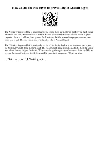 How Could The Nile River Improved Life In Ancient Egypt
The Nile river improved life in ancient egypt by giving them giving fertile land giving fresh water
And food like fish. Without water to bath in disease would spread faster. without water to grow
crops the farmers could not have growns food. without fish the lower class people may not have
been able to eat. The nilewas an important part of life in Ancient Egypt.
The Nile river improved life in ancient Egypt by giving fertile land to grow crops on. every year
the Nile river would flood the farm land. The flood would leave much needed silt. The Nile would
also allow them to irrigate the fields. Without the irrigation system and the water from the Nile to
irrigate the task of watering the fields would be more time consuming. These are some
... Get more on HelpWriting.net ...
 