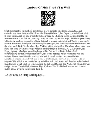 Analysis Of Pink Floyd s The Wall
break the shackles, but the fight club formed a new frame to limit them. Meanwhile, Jack
created a new me to improve his life and the dissatisfied world, but Taylor controlled Jack s life,
in other words, Jack fell into a world which is created by others, he seems has a normal life but
was bound by life. In fact, Jack and Taylor are the same one because Taylor is another personality
which is the idealism personality of Jake, but Jack is a weak materialist, and Taylor is a powerful
idealist. Jack killed the Taylor, so he destroyed the Utopia, and ultimately return to real world. On
the other hand, Pink Floyd s album The Wallalso reflect similar idea. The whole album has a clear
story line, there are several songs, which is Another Brick in the Wall, Pt. 1, 2 , Mother , and
Empty Spaces , talk about something happened in Pink such as Pink s father s dead,
overprotective mother, tormented at school, and wife s betrayed which created the wall and
isolated Pink from the outside; however, the wall is not all created by external factors,
Loneliness is like a spiritual wall as a invisible limitation, and the wall is accumulated by all
stages of life, which is not transferred by individual will. Pink s enclosed thoughts make the Wall
indestructible which limit his behavior, until the last song Outside The Wall , Pink breaks the wall
and go outside. The similarity between Fight Club and The Wall is both internal and external
factors create a wall to isolate them from the
... Get more on HelpWriting.net ...
 