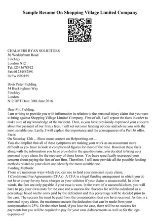 Sample Resume On Shopping Village Limited Company
CHALMERS RYAN SOLICITORS
56 Wedderburn Road
Finchley
London N12
Tel:12345678912
Fax:01234567891
Ref:w1590155
Boris Peter Fielding
54 Buckingham Way
Finchley
London
N12 OPT Date: 30th June 2016
Dear Mr. Fielding,
I am writing to provide you with information in relation to the personal injury claim that you want
to bring against Shopping Village Limited Company. First of all, I will repeat the facts in order to
make sure of my knowledge of the incident. Then, as you have previously expressed your concern
about the payment of our firm s fees, I will set out your funding options and advise you with the
most suitable one. Lastly, I will explain the importance and the consequences of a Part 36 offer.
Facts:
On Saturday 12th ... Show more content on Helpwriting.net ...
You also implied that all of these symptoms are making your work as an accountant more
difficult as you have to look at complicated figures for most of the time. Based on these facts
along with the information you have provided in the questionnaire, you decided to bring up a
personal injury claim for the recovery of these losses. You have specifically expressed your
concern about paying the fees of our firm. Therefore, I will now provide all the possible funding
methods related to your claim and identify the most suitable one.
Funding Methods:
There are numerous ways which you can use to fund your personal injury claim;
1)Conditional Fee Agreements (CFAs): A CFA is a legal funding arrangement in which you do
not have to pay for my basic charges as your solicitor if your claim is unsuccessful. In other
words, the fees are only payable if your case is won. In the event of a successful claim, you will
have to pay your own costs for the case and a success fee. Success fee will be calculated as a
percentage based on the costs paid by the defendant and this percentage will be decided prior to
the case. The success fee must be paid from the compensation that you have received. As this is a
personal injury claim, the maximum success fee deduction that can be made from your
compensation is 25%. On the other hand, if you lose the case, there will be no success fee
payments but you will be required to pay for your own disbursements as well as for the legal
expenses of
 