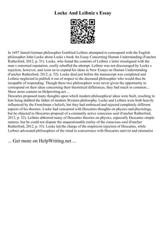Locke And Leibniz s Essay
In 1697 famed German philosopher Gottfried Leibniz attempted to correspond with the English
philosopher John Locke about Locke s book An Essay Concerning Human Understanding (Fancher
Rutherford, 2012, p. 51). Locke, who found the contents of Leibniz s letter misaligned with the
man s esteemed reputation, coolly rebuffed the attempt. Leibniz was not discouraged by Locke s
rejection, however, and went on to expand his ideas in New Essays on Human Understanding
(Fancher Rutherford, 2012, p. 52). Locke died just before the manuscript was completed and
Leibniz neglected to publish it out of respect to the deceased philosopher who would thus be
incapable of responding. Though these two philosophers were never given the opportunity to
correspond on their ideas concerning their theoretical differences, they had much in common....
Show more content on Helpwriting.net ...
Descartes proposed many thoughts upon which modern philosophical ideas were built, resulting in
him being dubbed the father of modern Western philosophy. Locke and Leibniz were both heavily
influenced by the Frenchman s beliefs, but they had embraced and rejected completely different
aspects of his theories. Locke had concurred with Descartes thoughts on physics and physiology,
but he objected to Descartes proposal of a constantly active conscious soul (Fancher Rutherford,
2012, p. 52). Leibniz abhorred many of Descartes theories on physics, especially Descartes simple
natures, but he could not dispute the unquestionable reality of the conscious soul (Fancher
Rutherford, 2012, p. 53). Locke led the charge of the empiricist rejection of Descartes, while
Leibniz advocated philosophies of the mind in concurrence with Descartes nativist and rationalist
... Get more on HelpWriting.net ...
 