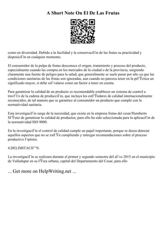 A Short Note On El De Las Frutas
como en diversidad. Debido a la facilidad y la conservaciГіn de las frutas su practicidad y
disposiciГіn en cualquier momento.
El consumidor de la pulpa de frutas desconoce el origen, tratamiento y proceso del producto,
especialmente cuando las compra en los mercados de la ciudad o de la provincia, surgiendo
claramente una fuente de peligro para la salud, que generalmente se suele pasar por alto ya que las
condiciones sanitarias de las frutas son ignoradas, aun cuando no parezca tener en la prГЎctica un
significado mayor, si debe seГ±alarse como un factor a tener en cuenta.
Para garantizar la calidad de un producto es recomendable establecer un sistema de control a
travГ©s de la cadena de producciГіn, que incluya los estГЎndares de calidad internacionalmente
reconocidos, de tal manera que se garantice al consumidor un producto que cumple con la
normatividad sanitaria.
Esta investigaciГіn surge de la necesidad, que existe en la empresa frutas del cesar/Humberto
SГЎenz de garantizar la calidad de productos; para ello ha sido seleccionada para la aplicaciГіn de
la normatividad ISO 9000.
En la investigaciГіn el control de calidad cumple un papel importante, porque se desea detectar
aquellos aspectos que no se estГЎn cumpliendo y entregar recomendaciones sobre el proceso
productivo Гіptimo.
4.DELIMITACIГ“N.
La investigaciГіn se realizara durante el primer y segundo semestre del aГ±o 2015 en el municipio
de Valledupar en su ГЎrea urbana, capital del Departamento del Cesar, para ello
... Get more on HelpWriting.net ...
 
