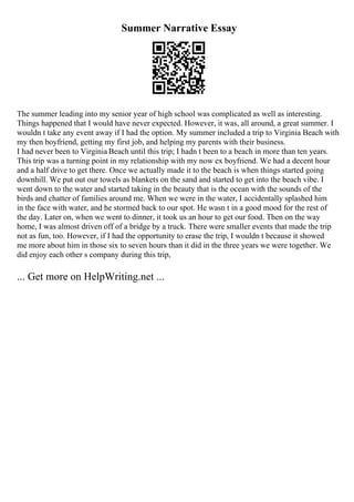 Summer Narrative Essay
The summer leading into my senior year of high school was complicated as well as interesting.
Things happened that I would have never expected. However, it was, all around, a great summer. I
wouldn t take any event away if I had the option. My summer included a trip to Virginia Beach with
my then boyfriend, getting my first job, and helping my parents with their business.
I had never been to Virginia Beach until this trip; I hadn t been to a beach in more than ten years.
This trip was a turning point in my relationship with my now ex boyfriend. We had a decent hour
and a half drive to get there. Once we actually made it to the beach is when things started going
downhill. We put out our towels as blankets on the sand and started to get into the beach vibe. I
went down to the water and started taking in the beauty that is the ocean with the sounds of the
birds and chatter of families around me. When we were in the water, I accidentally splashed him
in the face with water, and he stormed back to our spot. He wasn t in a good mood for the rest of
the day. Later on, when we went to dinner, it took us an hour to get our food. Then on the way
home, I was almost driven off of a bridge by a truck. There were smaller events that made the trip
not as fun, too. However, if I had the opportunity to erase the trip, I wouldn t because it showed
me more about him in those six to seven hours than it did in the three years we were together. We
did enjoy each other s company during this trip,
... Get more on HelpWriting.net ...
 
