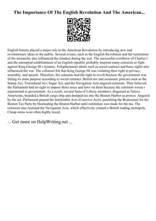 The Importance Of The English Revolution And The American...
English history played a major role in the American Revolution by introducing new and
revolutionary ideas to the public. Several events, such as the English Revolution and the restoration
of the monarchy also influenced the mindset during the war. The successful overthrow of Charles I
and the attempted establishment of an English republic probably inspired many colonists to fight
against King George III s tyranny. Enlightenment ideals such as social contract and basic rights also
influenced the war. The colonists felt that King George III was violating their right to privacy,
assembly, and speech. Therefore, the colonists had the right to revolt because the government was
failing its main purpose according to social contract. British tax and economic policies such as the
Stamp Act, Townshend Act, Sugar Act, and the Navigation Acts angered colonists. They believed
the Parliament had no right to impose these taxes and laws on them because the colonists weren t
represented in government. As a result, several Sons of Liberty members, disguised as Native
Americans, boarded a British cargo ship and dumped tea into the Boston Harbor as protest. Angered
by the act, Parliament passed the Intolerable Acts (Coercive Acts), punishing the Bostonians for the
Boston Tea Party by blockading the Boston Harbor until restitution was made for the tea. The
colonists also resented the Navigation Acts, which effectively created a British trading monopoly.
Cheap items were often highly taxed,
... Get more on HelpWriting.net ...
 