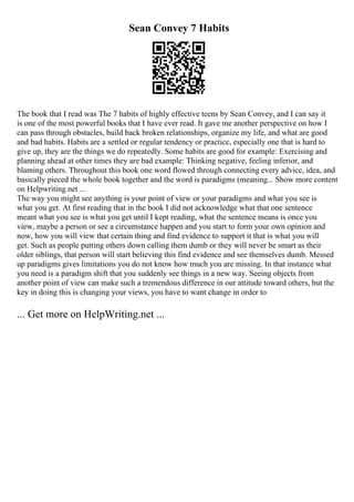 Sean Convey 7 Habits
The book that I read was The 7 habits of highly effective teens by Sean Convey, and I can say it
is one of the most powerful books that I have ever read. It gave me another perspective on how I
can pass through obstacles, build back broken relationships, organize my life, and what are good
and bad habits. Habits are a settled or regular tendency or practice, especially one that is hard to
give up, they are the things we do repeatedly. Some habits are good for example: Exercising and
planning ahead at other times they are bad example: Thinking negative, feeling inferior, and
blaming others. Throughout this book one word flowed through connecting every advice, idea, and
basically pieced the whole book together and the word is paradigms (meaning... Show more content
on Helpwriting.net ...
The way you might see anything is your point of view or your paradigms and what you see is
what you get. At first reading that in the book I did not acknowledge what that one sentence
meant what you see is what you get until I kept reading, what the sentence means is once you
view, maybe a person or see a circumstance happen and you start to form your own opinion and
now, how you will view that certain thing and find evidence to support it that is what you will
get. Such as people putting others down calling them dumb or they will never be smart as their
older siblings, that person will start believing this find evidence and see themselves dumb. Messed
up paradigms gives limitations you do not know how much you are missing. In that instance what
you need is a paradigm shift that you suddenly see things in a new way. Seeing objects from
another point of view can make such a tremendous difference in our attitude toward others, but the
key in doing this is changing your views, you have to want change in order to
... Get more on HelpWriting.net ...
 