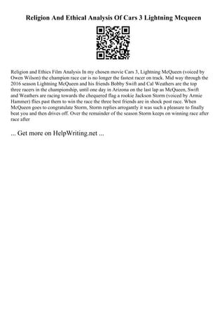 Religion And Ethical Analysis Of Cars 3 Lightning Mcqueen
Religion and Ethics Film Analysis In my chosen movie Cars 3, Lightning McQueen (voiced by
Owen Wilson) the champion race car is no longer the fastest racer on track. Mid way through the
2016 season Lightning McQueen and his friends Bobby Swift and Cal Weathers are the top
three racers in the championship, until one day in Arizona on the last lap as McQueen, Swift
and Weathers are racing towards the chequered flag a rookie Jackson Storm (voiced by Armie
Hammer) flies past them to win the race the three best friends are in shock post race. When
McQueen goes to congratulate Storm, Storm replies arrogantly it was such a pleasure to finally
beat you and then drives off. Over the remainder of the season Storm keeps on winning race after
race after
... Get more on HelpWriting.net ...
 