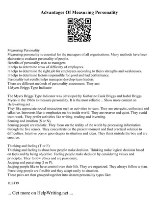 Advantages Of Measuring Personality
Measuring Personality
Measuring personality is essential for the managers of all organisations. Many methods have been
elaborate to evaluate personality of people.
Benefits of personality tests to managers:
It helps to determine areas of difficulty of employees.
It helps to determine the right job for employees according to theirs strengths and weaknesses.
It helps to determine factors responsible for good and bad performance.
Personality test results helps managers develop team leaders.
There are different methods of personality assessment. They are:
1.Myers Briggs Type Indicator
The Myers Briggs Type Indicator was developed by Katharine Cook Briggs and Isabel Briggs
Myers in the 1960s to measure personality. It is the most reliable ... Show more content on
Helpwriting.net ...
They like appreciate social interaction such as activities in team. They are energetic, enthusiast and
talkative. Introverts like to emphasize on his inside world. They are reserve and quiet. They avoid
team work. They prefer activities like writing, reading and inventing.
Sensing and intuition (S or N),
Sensing people are realistic. They focus on the reality of the world by processing information
through the five senses. They concentrate on the present moment and find practical solution to
difficulties. Intuitive person goes deeper in situation and ideas. They think outside the box and are
creative.
Thinking and feeling (T or F)
Thinking and feeling is about how people make decision. Thinking make logical decision based
on facts and by being objective. Feeling people make decision by considering values and
principles. They follow ethics and are passionate.
Judging and perceiving (J or P).
Judging people like to have control over their life. They are organized. They always follow a plan.
Perceiving people are flexible and they adapt easily to situation.
These pairs are then grouped together into sixteen personality types like:
1ESTJ9
... Get more on HelpWriting.net ...
 