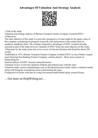 Advantages Of Valuation And Strategy Analysis
1.Title of the study
Valuation and strategy analysis of Shriram Transport Finance Company Limited (STFC)
2.Objectives
The main objective of this study is to provide a perspective of what might be the equity value of
this company considering its prospects of growth, risk and position in the market from an
academic standpoint alone. The strategic competitive advantages of STFC would be broadly
assessed as part of the study however valuation of STFC forms the main objective of this study.
3.Rationale for the study (must also cover review of relevant literature and should be about 250
words)
Established in 1979, Shriram Transport Finance Company Limited (STFC) is one of India s largest
asset financing Non Banking Finance Company, and has played ... Show more content on
Helpwriting.net ...
Internal analysis of STFC structure and performance
Literature review of relevant valuation methods and related issues with the same
Valuation under various methodologies such as Dividend discount model, relative valuation model,
along with listing the assumptions used in determining the same
Comparison of results with that of a select Investment bank/Global equity research house
... Get more on HelpWriting.net ...
 