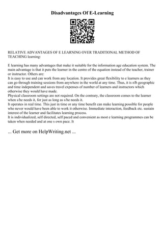 Disadvantages Of E-Learning
RELATIVE ADVANTAGES OF E LEARNING OVER TRADITIONAL METHOD OF
TEACHING learning:
E learning has many advantages that make it suitable for the information age education system. The
main advantage is that it puts the learner in the centre of the equation instead of the teacher, trainer
or instructor. Others are:
It is easy to use and can work from any location. It provides great flexibility to e learners as they
can go through training sessions from anywhere in the world at any time. Thus, it is пЂ geographic
and time independent and saves travel expenses of number of learners and instructors which
otherwise they would have made.
Physical classroom settings are not required. On the contrary, the classroom comes to the learner
when s/he needs it, for just as long as s/he needs it.
It operates in real time. This just in time or any time benefit can make learning possible for people
who never would have been able to work it otherwise. Immediate interaction, feedback etc. sustain
interest of the learner and facilitates learning process.
It is individualized, self directed, self paced and convenient as most e learning programmes can be
taken when needed and at one s own pace. It
... Get more on HelpWriting.net ...
 