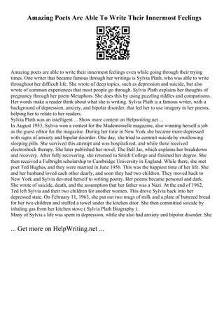 Amazing Poets Are Able To Write Their Innermost Feelings
Amazing poets are able to write their innermost feelings even while going through their trying
times. One writer that became famous through her writings is Sylvia Plath, who was able to write
throughout her difficult life. She wrote of deep topics, such as depression and suicide, but also
wrote of common experiences that most people go through. Sylvia Plath explains her thoughts of
pregnancy through her poem Metaphors. She does this by using puzzling riddles and comparisons.
Her words make a reader think about what she is writing. Sylvia Plath is a famous writer, with a
background of depression, anxiety, and bipolar disorder, that led her to use imagery in her poems,
helping her to relate to her readers.
Sylvia Plath was an intelligent ... Show more content on Helpwriting.net ...
In August 1953, Sylvia won a contest for the Mademoiselle magazine, also winning herself a job
as the guest editor for the magazine. During her time in New York she became more depressed
with signs of anxiety and bipolar disorder. One day, she tried to commit suicideby swallowing
sleeping pills. She survived this attempt and was hospitalized, and while there received
electroshock therapy. She later published her novel, The Bell Jar, which explains her breakdown
and recovery. After fully recovering, she returned to Smith College and finished her degree. She
then received a Fulbright scholarship to Cambridge University in England. While there, she met
poet Ted Hughes, and they were married in June 1956. This was the happiest time of her life. She
and her husband loved each other dearly, and soon they had two children. They moved back to
New York and Sylvia devoted herself to writing poetry. Her poems became personal and dark.
She wrote of suicide, death, and the assumption that her father was a Nazi. At the end of 1962,
Ted left Sylvia and their two children for another women. This drove Sylvia back into her
depressed state. On February 11, 1963, she put out two mugs of milk and a plate of buttered bread
for her two children and stuffed a towel under the kitchen door. She then committed suicide by
inhaling gas from her kitchen stove ( Sylvia Plath Biography ).
Many of Sylvia s life was spent in depression, while she also had anxiety and bipolar disorder. She
... Get more on HelpWriting.net ...
 