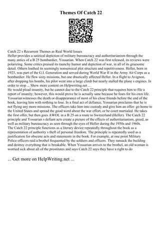 Themes Of Catch 22
Catch 22 s Recurrent Themes as Real World Issues
Heller provides a satirical depiction of military bureaucracy and authoritarianism through the
many antics of a B 25 bombardier, Yossarian. When Catch 22 was first released, its reviews were
polarizing. Some critics praised its raunchy humor and depiction of war, in all of its gruesome
detail. Others loathed its seemingly nonsensical plot structure and repetitiveness. Heller, born in
1923, was part of the G.I. Generation and served during World War II in the Army Air Corps as a
bombardier. He flew sixty missions, but one drastically affected Heller. In a flight to Avignon,
after dropping his bombs, his pilot went into a large climb but nearly stalled the plane s engines. In
order to stop ... Show more content on Helpwriting.net ...
He would plead insanity, but he cannot due to the Catch 22 principle that requires him to file a
report of insanity; however, this would prove he is actually sane because he fears for his own life.
Yossarianwitnesses the death or disappearance of most of his close friends before the end of the
book, leaving him with nothing to lose. In a final act of defiance, Yossarian proclaims that he is
not flying any more missions. The officers take him into custody and give him an offer: go home to
the United States and spread the good word about the war effort, or be court martialed. He takes
the first offer, but then goes AWOL in a B 25 on a route to Switzerland (Heller). The Catch 22
principle and Yossarian s defiant acts create a picture of the effects of authoritarianism, greed, as
well as military bureaucracy as seen through the eyes of Heller during the 1950s and 1960s.
The Catch 22 principle functions as a literary device repeatedly throughout the book as a
representation of authority s theft of personal freedom. The principle is repeatedly used as a
justification for obscene acts and statements in the book. For example, at one point Military
Police officers raid a brothel frequented by the soldiers and officers. They ransack the building
and destroy everything that is breakable. When Yossarian arrives to the brothel, an old woman is
worried sick about all of the prostitutes and says Catch 22 says they have a right to do
... Get more on HelpWriting.net ...
 