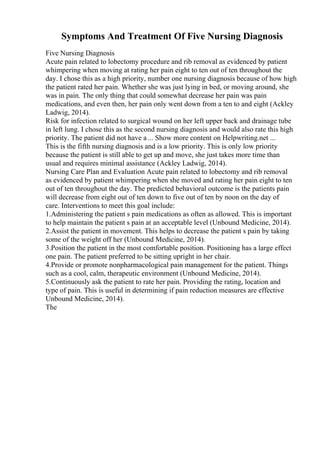 Symptoms And Treatment Of Five Nursing Diagnosis
Five Nursing Diagnosis
Acute pain related to lobectomy procedure and rib removal as evidenced by patient
whimpering when moving at rating her pain eight to ten out of ten throughout the
day. I chose this as a high priority, number one nursing diagnosis because of how high
the patient rated her pain. Whether she was just lying in bed, or moving around, she
was in pain. The only thing that could somewhat decrease her pain was pain
medications, and even then, her pain only went down from a ten to and eight (Ackley
Ladwig, 2014).
Risk for infection related to surgical wound on her left upper back and drainage tube
in left lung. I chose this as the second nursing diagnosis and would also rate this high
priority. The patient did not have a ... Show more content on Helpwriting.net ...
This is the fifth nursing diagnosis and is a low priority. This is only low priority
because the patient is still able to get up and move, she just takes more time than
usual and requires minimal assistance (Ackley Ladwig, 2014).
Nursing Care Plan and Evaluation Acute pain related to lobectomy and rib removal
as evidenced by patient whimpering when she moved and rating her pain eight to ten
out of ten throughout the day. The predicted behavioral outcome is the patients pain
will decrease from eight out of ten down to five out of ten by noon on the day of
care. Interventions to meet this goal include:
1.Administering the patient s pain medications as often as allowed. This is important
to help maintain the patient s pain at an acceptable level (Unbound Medicine, 2014).
2.Assist the patient in movement. This helps to decrease the patient s pain by taking
some of the weight off her (Unbound Medicine, 2014).
3.Position the patient in the most comfortable position. Positioning has a large effect
one pain. The patient preferred to be sitting upright in her chair.
4.Provide or promote nonpharmacological pain management for the patient. Things
such as a cool, calm, therapeutic environment (Unbound Medicine, 2014).
5.Continuously ask the patient to rate her pain. Providing the rating, location and
type of pain. This is useful in determining if pain reduction measures are effective
Unbound Medicine, 2014).
The
 