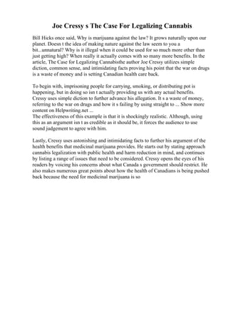 Joe Cressy s The Case For Legalizing Cannabis
Bill Hicks once said, Why is marijuana against the law? It grows naturally upon our
planet. Doesn t the idea of making nature against the law seem to you a
bit...unnatural? Why is it illegal when it could be used for so much more other than
just getting high? When really it actually comes with so many more benefits. In the
article, The Case for Legalizing Cannabisthe author Joe Cressy utilizes simple
diction, common sense, and intimidating facts proving his point that the war on drugs
is a waste of money and is setting Canadian health care back.
To begin with, imprisoning people for carrying, smoking, or distributing pot is
happening, but in doing so isn t actually providing us with any actual benefits.
Cressy uses simple diction to further advance his allegation. It s a waste of money,
referring to the war on drugs and how it s failing by using straight to ... Show more
content on Helpwriting.net ...
The effectiveness of this example is that it is shockingly realistic. Although, using
this as an argument isn t as credible as it should be, it forces the audience to use
sound judgement to agree with him.
Lastly, Cressy uses astonishing and intimidating facts to further his argument of the
health benefits that medicinal marijuana provides. He starts out by stating approach
cannabis legalization with public health and harm reduction in mind, and continues
by listing a range of issues that need to be considered. Cressy opens the eyes of his
readers by voicing his concerns about what Canada s government should restrict. He
also makes numerous great points about how the health of Canadians is being pushed
back because the need for medicinal marijuana is so
 