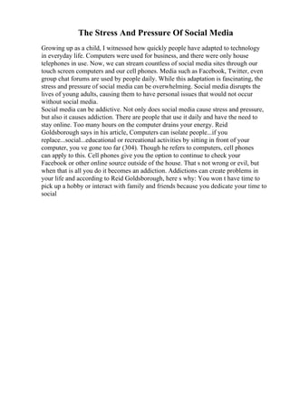 The Stress And Pressure Of Social Media
Growing up as a child, I witnessed how quickly people have adapted to technology
in everyday life. Computers were used for business, and there were only house
telephones in use. Now, we can stream countless of social media sites through our
touch screen computers and our cell phones. Media such as Facebook, Twitter, even
group chat forums are used by people daily. While this adaptation is fascinating, the
stress and pressure of social media can be overwhelming. Social media disrupts the
lives of young adults, causing them to have personal issues that would not occur
without social media.
Social media can be addictive. Not only does social media cause stress and pressure,
but also it causes addiction. There are people that use it daily and have the need to
stay online. Too many hours on the computer drains your energy. Reid
Goldsborough says in his article, Computers can isolate people...if you
replace...social...educational or recreational activities by sitting in front of your
computer, you ve gone too far (304). Though he refers to computers, cell phones
can apply to this. Cell phones give you the option to continue to check your
Facebook or other online source outside of the house. That s not wrong or evil, but
when that is all you do it becomes an addiction. Addictions can create problems in
your life and according to Reid Goldsborough, here s why: You won t have time to
pick up a hobby or interact with family and friends because you dedicate your time to
social
 