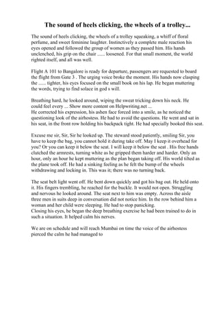 The sound of heels clicking, the wheels of a trolley...
The sound of heels clicking, the wheels of a trolley squeaking, a whiff of floral
perfume, and sweet feminine laughter. Instinctively a complete male reaction his
eyes opened and followed the group of women as they passed him. His hands
unclenched, his grip on the chair ...... loosened. For that small moment, the world
righted itself, and all was well.
Flight A 101 to Bangalore is ready for departure, passengers are requested to board
the flight from Gate 3 . The urging voice broke the moment. His hands now clasping
the ...... tighter, his eyes focused on the small book on his lap. He began muttering
the words, trying to find solace in god s will.
Breathing hard, he looked around, wiping the sweat tricking down his neck. He
could feel every ... Show more content on Helpwriting.net ...
He corrected his expression, his ashen face forced into a smile, as he noticed the
questioning look of the airhostess. He had to avoid the questions. He went and sat in
his seat, in the front row holding his backpack tight. He had specially booked this seat.
Excuse me sir, Sir, Sir he looked up. The steward stood patiently, smiling Sir, you
have to keep the bag, you cannot hold it during take off. May I keep it overhead for
you? Or you can keep it below the seat. I will keep it below the seat . His free hands
clutched the armrests, turning white as he gripped them harder and harder. Only an
hour, only an hour he kept muttering as the plan began taking off. His world tilted as
the plane took off. He had a sinking feeling as he felt the bump of the wheels
withdrawing and locking in. This was it; there was no turning back.
The seat belt light went off. He bent down quickly and got his bag out. He held onto
it. His fingers trembling, he reached for the buckle. It would not open. Struggling
and nervous he looked around. The seat next to him was empty. Across the aisle
three men in suits deep in conversation did not notice him. In the row behind him a
woman and her child were sleeping. He had to stop panicking.
Closing his eyes, he began the deep breathing exercise he had been trained to do in
such a situation. It helped calm his nerves.
We are on schedule and will reach Mumbai on time the voice of the airhostess
pierced the calm he had managed to
 