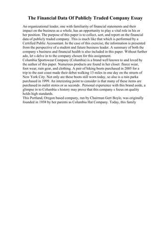 The Financial Data Of Publicly Traded Company Essay
An organizational leader, one with familiarity of financial statements and their
impact on the business as a whole, has an opportunity to play a vital role in his or
her position. The purpose of this paper is to collect, sort, and report on the financial
data of publicly traded company. This is much like that which is performed by a
Certified Public Accountant. In the case of this exercise, the information is presented
from the perspective of a student and future business leader. A summary of both the
company s business and financial health is also included in this paper. Without further
ado, let s delve in to the company chosen for this assignment.
Columbia Sportswear Company (Columbia) is a brand well known to and loved by
the author of this paper. Numerous products are found in her closet: fleece wear,
foot wear, rain gear, and clothing. A pair of hiking boots purchased in 2005 for a
trip to the east coast made their debut walking 13 miles in one day on the streets of
New York City. Not only are these boots still worn today, so also is a rain parka
purchased in 1999. An interesting point to consider is that many of these items are
purchased in outlet stores or as seconds . Personal experience with this brand aside, a
glimpse in to Columbia s history may prove that this company s focus on quality
holds high standards.
This Portland, Oregon based company, run by Chairman Gert Boyle, was originally
founded in 1938 by her parents as Columbia Hat Company. Today, this family
 