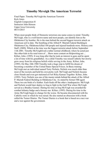 Timothy Mcveigh The American Terrorist
Final Paper. Timothy McVeigh the American Terrorist
Kyle Jones
English Composition II
Instructor John Henson
Upper Iowa University
08/15/2015
When most people think of Domestic terrorism one name comes to mind. Timothy
McVeigh, who is a well known name and most people, can identify him as the
Oklahoma City bomber. He is the man behind the second biggest terrorist attack on
American soil to date. The bombing of the Alfred P. Murrah Federal Buildingin
Oklahoma City, Oklahoma killed 168 people and injured hundreds more. History.com
Staff. (2009). Which at the time was the biggest terrorist attack before September
11th 2001. Timothy McVeighlived a rather normal childhood, where he acted just
like other kids in his rural town of ... Show more content on Helpwriting.net ...
Kifner, John. (1995). It was long after that he took an interest in guns and he spent
a lot of time with his grandfather. As a child Timothy was raised Catholic but slowly
grew away from his religious beliefs while serving in the Army. Kifner, John.
(1995). On May 24th 1988 Timothy took a huge step to fulfill his dream of
becoming a member of the United States Special Forces. In Basic training
McVeigh met an individual named Terry Nichols, Nichols was much older than
most of the recruits and held his own pretty well. McVeigh and Nichols became
close friends and even got stationed at Fort Riley Kansas Together. Kifner, John.
(1995). Terry Nichols was one of the master minds behind the attack of the Alfred
P. Murrah Federal Building in Oklahoma City. As stated by former FBI agent
These two are birds of a feather. Each feeds off the other s inadequacies. McVeigh
and Nichols would later deploy to Iraq to fight in the Gulf War where McVeigh
served as a Bradley Gunner. During his time in Iraq McVeigh was awarded the
combat Infantry badge and a bronze star. Kifner, (1995). During his time in the
Army McVeigh begin to change for the worse. He became disconnected with his
Catholic roots in which he was raised. He also started an obsession with a book
called the Turner Diaries. The Turner Diaries is a book that is based on a race war
and a war against the government.
 