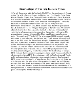 Disadvantages Of The Fptp Electoral System
1.The MP for my area is Gavin Newlands. The MSP for the constituency is George
Adam. The MSP s for the region are Neil Bibby, Mary Fee, Maurice Corry, Jamie
Greene, Maurice Golden, Ross Greer and Kenneth Macintosh. 2.Gavin Newlands,
who is the MP was elected under the First Past the post electoral system. The MSP
s were elected under PR system, called Additional Member System. 3.There are
two types of electoral systems which are First Past the Post (FPTP) and
Proportional Representation (PR). FPTP is used to elect the MPs to gain seats in
the UK parliament. The one who gets the majority of the votes wins. PR is a form
of an electoral system. This decides the fact that, on the basis of the number of
votes that have been made, must correspond on the seats they will receive. This
ensures that the votes are all counted for. There are different types of systems
under PR too such as, STV and AMS The advantages of FPTP are that it is easily
understood by voter when they are placing a vote. This is because it is simple and
easy to use. This means that the candidate who gets the most votes wins and they
only have to put a cross next to the candidate of their choice which keeps it very
simple. Another advantage is that the results of the elections are produced very
quickly. The votes are counted for each of the candidates in a constituency and
whoever gets the most votes wins. This is a reasonably quick process with the
whole election results getting counted the next day. One disadvantage of using the
FPTP system is that it does not produce a proportional result. This means that the %
of votes received using FPTP does not compare with the % of seats gained. This is
unfair and means that the winners are over represented. Another disadvantage of
FPTP is that it can result in a lot of wasted votes. This means that as it is the person
with the most votes that wins, all the other votes are discarded, and individuals do
not have their votes heard. An advantage of PR is that, no votes are wasted, unlike
FPTP. All the votes under PR system are counted and taken into consideration. It is
more proportional as the number of seats do reflect on the number of votes that were
put in for each party. Another advantage is
 