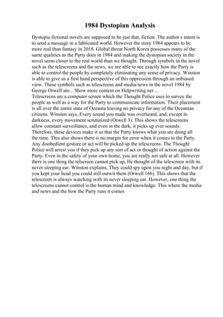 1984 Dystopian Analysis
Dystopia fictional novels are supposed to be just that, fiction. The author s intent is
to send a message in a fabricated world. However the story 1984 appears to be
more real than fantasy in 2018. Global threat North Korea possesses many of the
same qualities as the Party does in 1984 and making the dystopian society in the
novel seem closer to the real world than we thought. Through symbols in the novel
such as the telescreens and the news, we are able to see exactly how the Party is
able to control the people by completely eliminating any sense of privacy. Winston
is able to give us a first hand perspective of this oppression through an unbiased
view. These symbols such as telescreens and media/news in the novel 1984 by
George Orwell are... Show more content on Helpwriting.net ...
Telescreens are a computer screen which the Thought Police uses to survey the
people as well as a way for the Party to communicate information. Their placement
is all over the entire state of Oceania leaving no privacy for any of the Oceanian
citizens. Winston says, Every sound you made was overheard, and, except in
darkness, every movement scrutinized (Orwell 3). This shows the telescreens
allow constant surveillance, and even in the dark, it picks up ever sounds.
Therefore, these devices make it so that the Party knows what you are doing all
the time. This also shows there is no margin for error when it comes to the Party.
Any disobedient gesture or act will be picked up the telescreens. The Thought
Police will arrest you if they pick up any sort of act or thought of action against the
Party. Even in the safety of your own home, you are really not safe at all. However
there is one thing the telscreen cannot pick up, He thought of the telescreen with its
never sleeping ear. Winston explains, They could spy upon you night and day, but if
you kept your head you could still outwit them (Orwell 166). This shows that the
telescreen is always watching with its never sleeping ear. However, one thing the
telescreens cannot control is the human mind and knowledge. This where the media
and news and the how the Party runs it comes
 