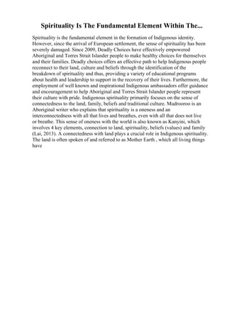 Spirituality Is The Fundamental Element Within The...
Spirituality is the fundamental element in the formation of Indigenous identity.
However, since the arrival of European settlement, the sense of spirituality has been
severely damaged. Since 2009, Deadly Choices have effectively empowered
Aboriginal and Torres Strait Islander people to make healthy choices for themselves
and their families. Deadly choices offers an effective path to help Indigenous people
reconnect to their land, culture and beliefs through the identification of the
breakdown of spirituality and thus, providing a variety of educational programs
about health and leadership to support in the recovery of their lives. Furthermore, the
employment of well known and inspirational Indigenous ambassadors offer guidance
and encouragement to help Aboriginal and Torres Strait Islander people represent
their culture with pride. Indigenous spirituality primarily focuses on the sense of
connectedness to the land, family, beliefs and traditional culture. Mudrooroo is an
Aboriginal writer who explains that spirituality is a oneness and an
interconnectedness with all that lives and breathes, even with all that does not live
or breathe. This sense of oneness with the world is also known as Kanyini, which
involves 4 key elements, connection to land, spirituality, beliefs (values) and family
(Lai, 2013). A connectedness with land plays a crucial role in Indigenous spirituality.
The land is often spoken of and referred to as Mother Earth , which all living things
have
 