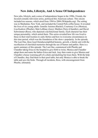 New Jobs, Lifestyle, And A Sense Of Independence
New jobs, lifestyle, and a sense of independence began in the 1990s. Friends, the
favored comedic television series, portrayed this American culture. This sitcom
included ten seasons, which aired from 1994 to 2004 (Wikipedia.org). The setting
was in Manhattan, New York, and included the Central Perk coffee house. It revealed
the lives of six young adults: Jennifer Aniston (Rachel), Courteney Cox (Monica),
Lisa Kudrow (Phoebe), Matt LeBlanc (Joey), Matthew Perry (Chandler), and David
Schwimmer (Ross), who depicted a dysfunctional family. Each character has their
unique personality, which united them. This series revealed how life was lived to
those in their mid twenties to early thirties and how to overcome circumstances in
this time period, which was the foundation of the show s popularity. In the episode,
The Last One, these loyal friendsexemplified honesty, growth, a family unit with the
recollection of cherished memories through the use of humor and pathos. Here is a
quick summary of this episode. The Last One, commenced with Phoebe and
Chandler taking Erica to the hospital to give birth to twins; Monica and Chandler
adopt them and name the babies Erica and Jack. Joey then wants to give Monica and
Chandler a house warming gift of a chick and duckling but loses them. With the help
of Chandler, they find them in their pool table, but only Monica is able to break the
table and save the birds. Through all incidents, Ross, with encouragement from
Phoebe, ultimately
 