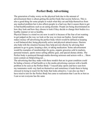 Perfect Body Advertising
The generation of today worry on the physical look due to the amount of
advertisement there is about getting the perfect body that society believes. This is
also a good thing for some people to watch what they eat and help themselves from
any medical problem but it also affects people in a bad way that it causes them to get
in bad healthconditions such as an eating disorder. People are being discriminated on
how they look and how they choose to look if they decide to change their bodies in a
healthy manner or not so healthy.
Physical fitness is a trend we are now in and it is because of the fear of not wanting
to get judged on the way we look or the way we treat our bodies. Social media
makes money off advertising the perfect body which would be defined as keeping
a well balanced diet, being physically active and physical attractiveness. Doctors
also help with the situation because they help prevent obesity by advising their
patients to go to gyms, keeping a diet, or taking medication. Some advertisement
would be examples of memberships for gyms, organic groceries sold in markets,
personal trainers, sports stores selling athletic gear, and special dietary drinks. The
Perfect body is portrayed through media showing actresses and actress with a ... Show
more content on Helpwriting.net ...
The advertising that they make with these models that are in great condition could
be hiding a history of bad health so is the media advertising a person with a health
problem to be seen as the Perfect Body ? I myself play sports and have seen how
my teammates work very hard on themselves and sometimes it leads them to being
stressed in trying to reach for the body that looks attractive. I can also say that I
have tried to aim for the Perfect Body but came to realization that I can be as best as
I can so not everyone has the same
 