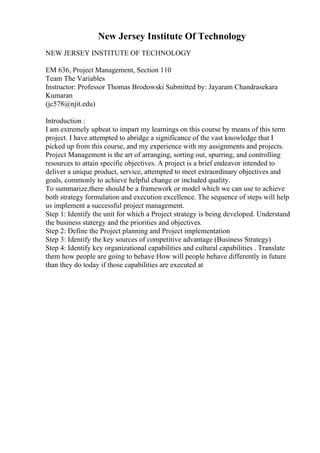 New Jersey Institute Of Technology
NEW JERSEY INSTITUTE OF TECHNOLOGY
EM 636, Project Management, Section 110
Team The Variables
Instructor: Professor Thomas Brodowski Submitted by: Jayaram Chandrasekara
Kumaran
(jc578@njit.edu)
Introduction :
I am extremely upbeat to impart my learnings on this course by means of this term
project. I have attempted to abridge a significance of the vast knowledge that I
picked up from this course, and my experience with my assignments and projects.
Project Management is the art of arranging, sorting out, spurring, and controlling
resources to attain specific objectives. A project is a brief endeavor intended to
deliver a unique product, service, attempted to meet extraordinary objectives and
goals, commonly to achieve helpful change or included quality.
To summarize,there should be a framework or model which we can use to achieve
both strategy formulation and execution excellence. The sequence of steps will help
us implement a successful project management.
Step 1: Identify the unit for which a Project strategy is being developed. Understand
the business statergy and the priorities and objectives.
Step 2: Define the Project planning and Project implementation
Step 3: Identify the key sources of competitive advantage (Business Strategy)
Step 4: Identify key organizational capabilities and cultural capabilities . Translate
them how people are going to behave How will people behave differently in future
than they do today if those capabilities are executed at
 